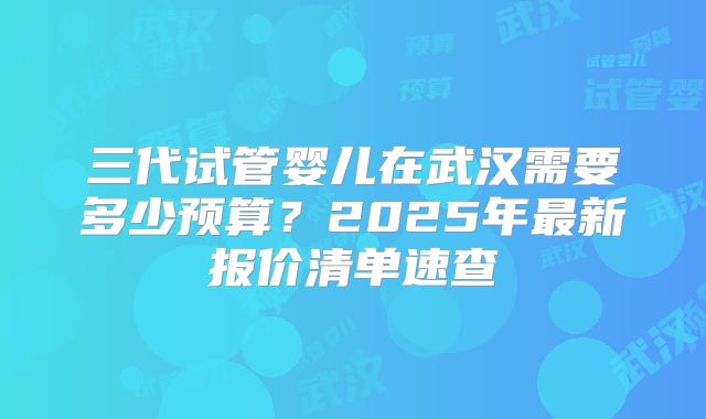 三代试管婴儿在武汉需要多少预算？2025年最新报价清单速查