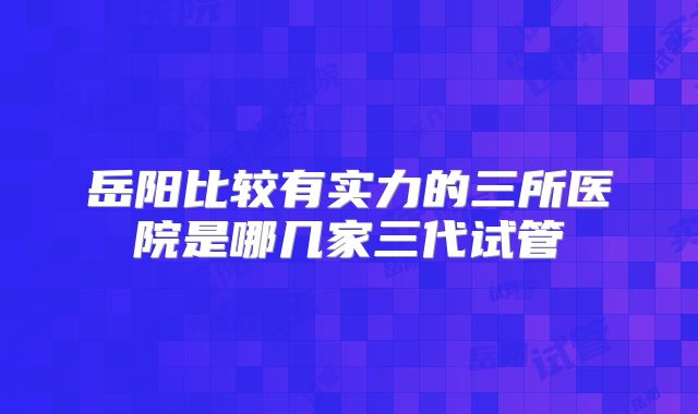 岳阳比较有实力的三所医院是哪几家三代试管