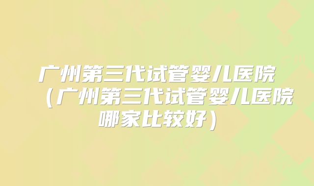广州第三代试管婴儿医院(广州第三代试管婴儿医院哪家比较好)