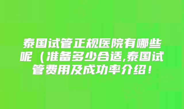 泰国试管正规医院有哪些呢(准备多少合适,泰国试管费用及成功率介绍!