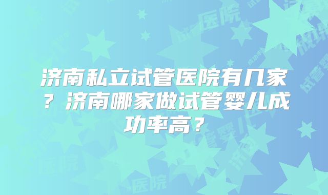 济南私立试管医院有几家？济南哪家做试管婴儿成功率高？