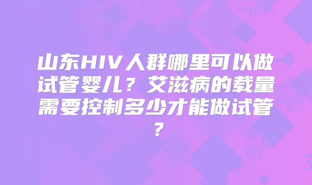 山东HIV人群哪里可以做试管婴儿？艾滋病的载量需要控制多少才能做试管？