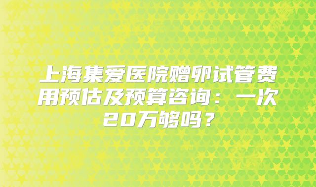 上海集爱医院赠卵试管费用预估及预算咨询：一次20万够吗？