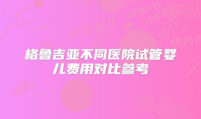 格鲁吉亚不同医院试管婴儿费用对比参考