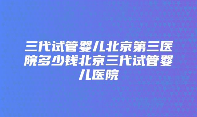 三代试管婴儿北京第三医院多少钱北京三代试管婴儿医院