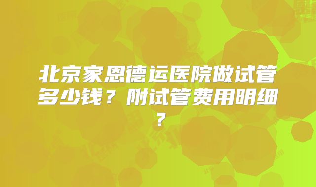 北京家恩德运医院做试管多少钱？附试管费用明细？