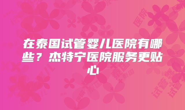 在泰国试管婴儿医院有哪些？杰特宁医院服务更贴心