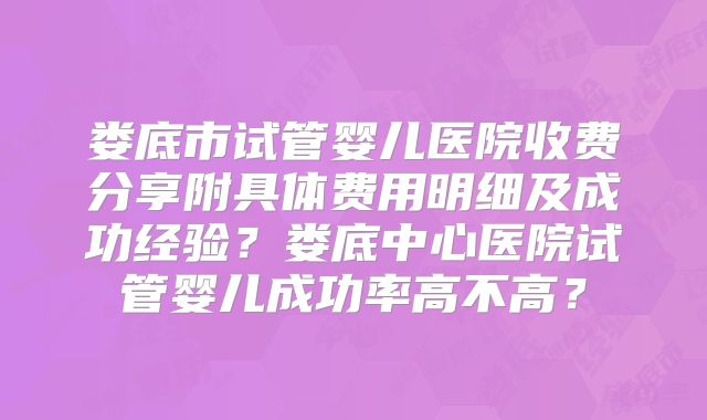 娄底市试管婴儿医院收费分享附具体费用明细及成功经验？娄底中心医院试管婴儿成功率高不高？