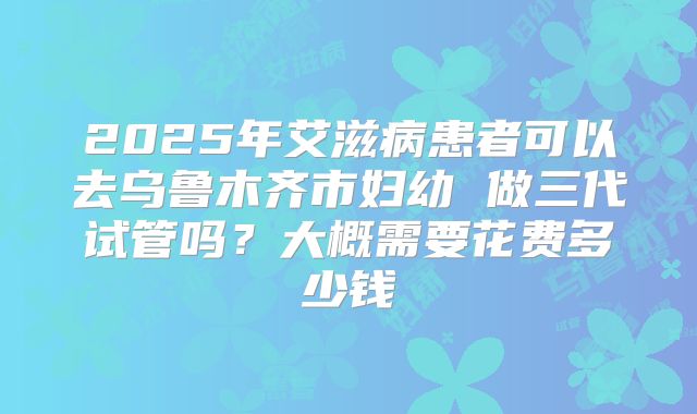 2025年艾滋病患者可以去乌鲁木齐市妇幼 做三代试管吗？大概需要花费多少钱