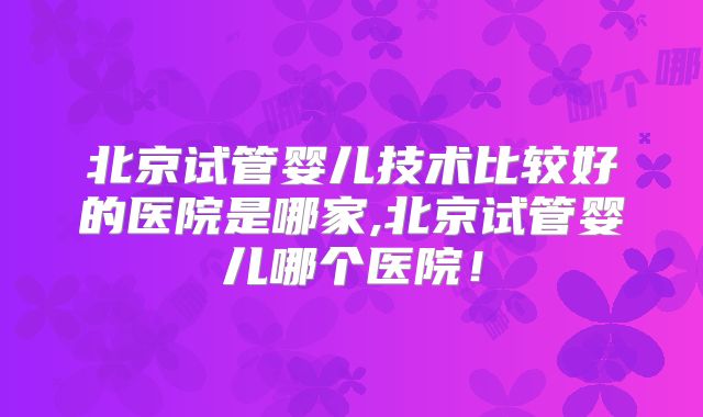 北京试管婴儿技术比较好的医院是哪家,北京试管婴儿哪个医院！