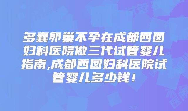 多囊卵巢不孕在成都西囡妇科医院做三代试管婴儿指南,成都西囡妇科医院试管婴儿多少钱!