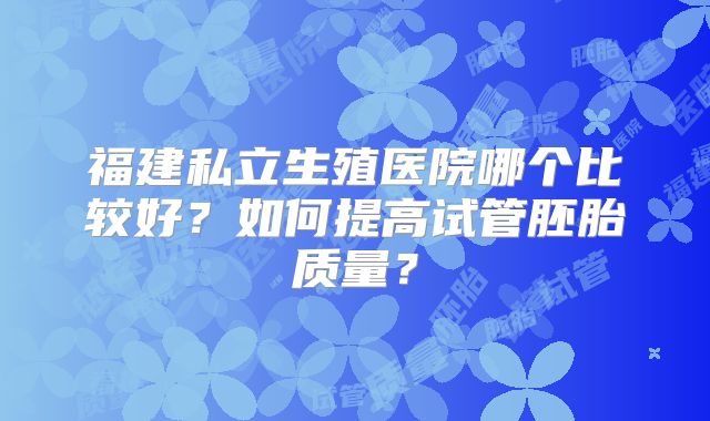 福建私立生殖医院哪个比较好?如何提高试管胚胎质量?
