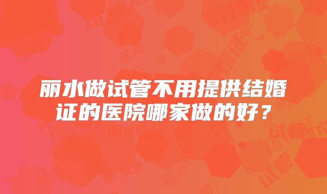 丽水做试管不用提供结婚证的医院哪家做的好？