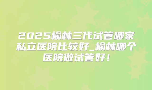2025榆林三代试管哪家私立医院比较好_榆林哪个医院做试管好！