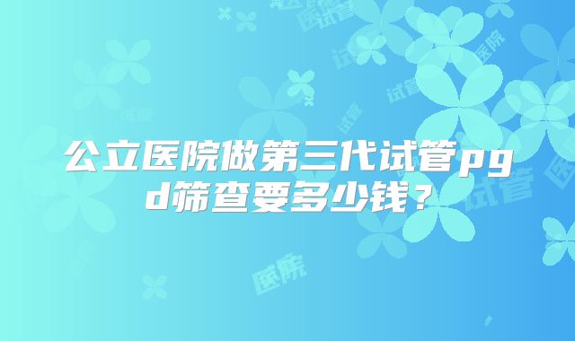 公立医院做第三代试管pgd筛查要多少钱?