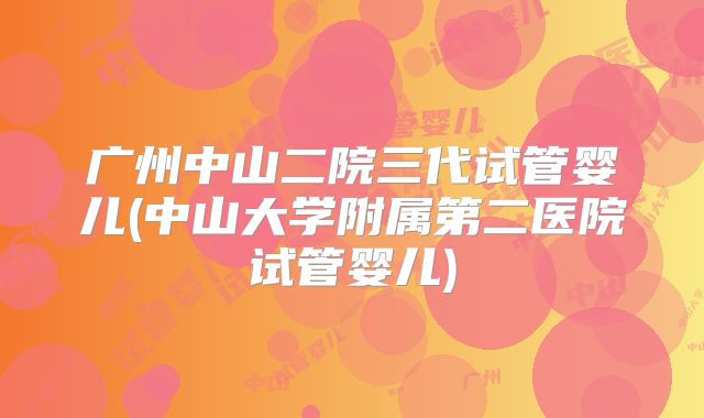 广州中山二院三代试管婴儿(中山大学附属第二医院试管婴儿)