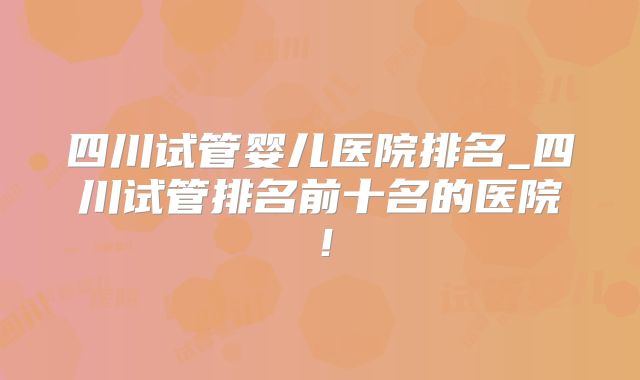 四川试管婴儿医院排名_四川试管排名前十名的医院!