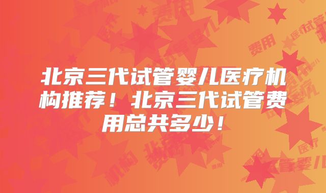 北京三代试管婴儿医疗机构推荐！北京三代试管费用总共多少！
