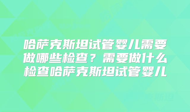 哈萨克斯坦试管婴儿需要做哪些检查？需要做什么检查哈萨克斯坦试管婴儿