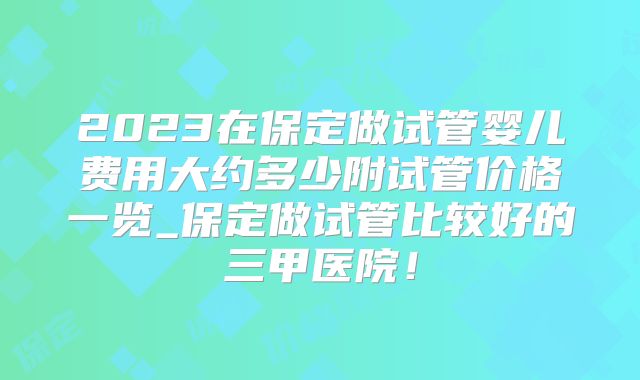 2023在保定做试管婴儿费用大约多少附试管价格一览_保定做试管比较好的三甲医院！