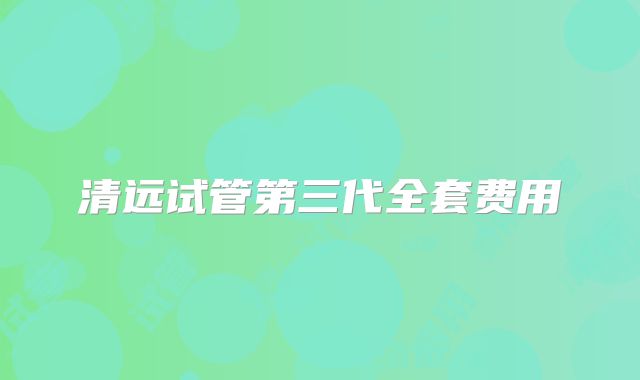 清远试管第三代全套费用