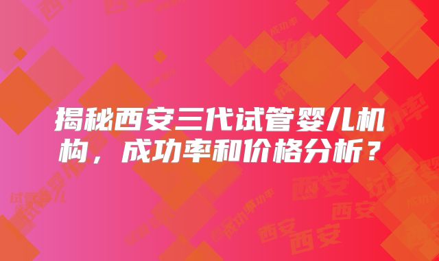 揭秘西安三代试管婴儿机构,成功率和价格分析?