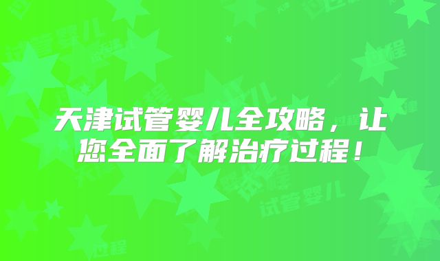 天津试管婴儿全攻略，让您全面了解治疗过程！