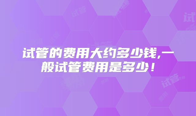试管的费用大约多少钱,一般试管费用是多少!