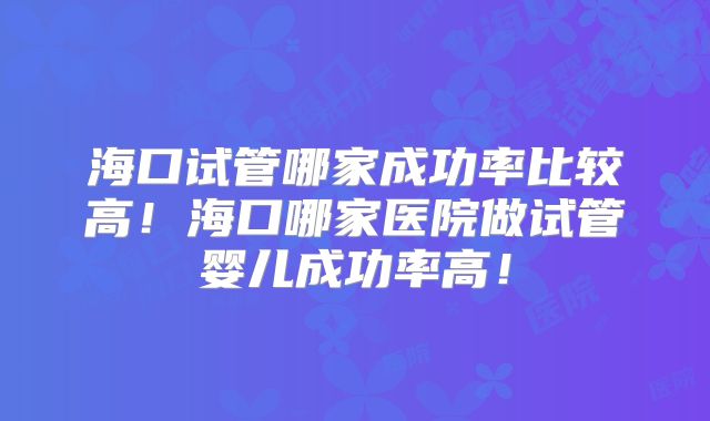 海口试管哪家成功率比较高！海口哪家医院做试管婴儿成功率高！