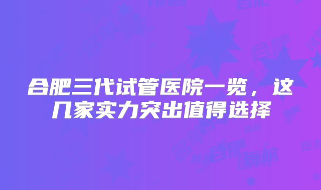 合肥三代试管医院一览，这几家实力突出值得选择