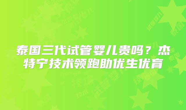 泰国三代试管婴儿贵吗？杰特宁技术领跑助优生优育