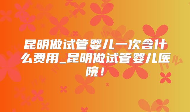 昆明做试管婴儿一次含什么费用_昆明做试管婴儿医院！
