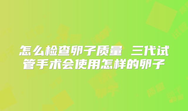 怎么检查卵子质量 三代试管手术会使用怎样的卵子