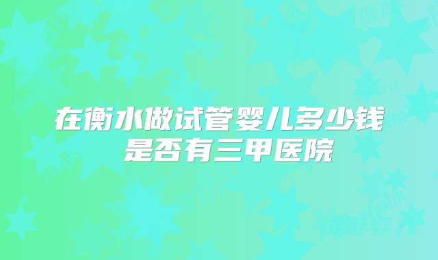 在衡水做试管婴儿多少钱 是否有三甲医院