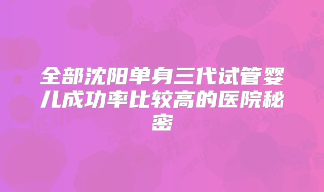 全部沈阳单身三代试管婴儿成功率比较高的医院秘密