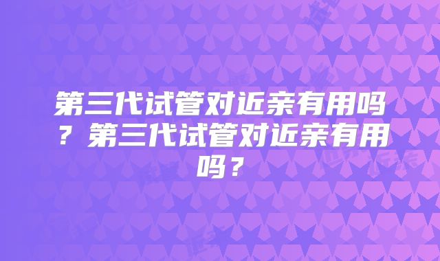 第三代试管对近亲有用吗?第三代试管对近亲有用吗?