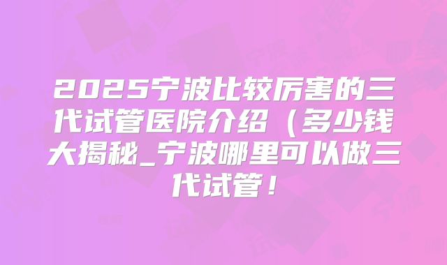 2025宁波比较厉害的三代试管医院介绍（多少钱大揭秘_宁波哪里可以做三代试管！