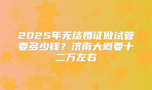 2025年无结婚证做试管要多少钱?济南大概要十二万左右