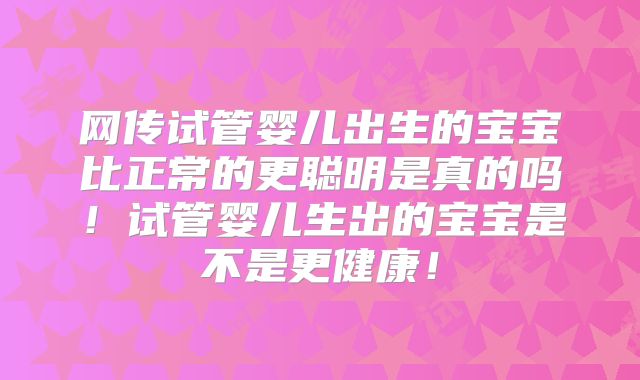 网传试管婴儿出生的宝宝比正常的更聪明是真的吗！试管婴儿生出的宝宝是不是更健康！