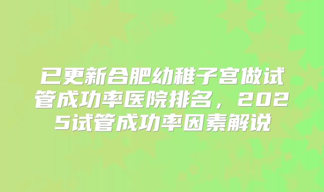 已更新合肥幼稚子宫做试管成功率医院排名，2025试管成功率因素解说