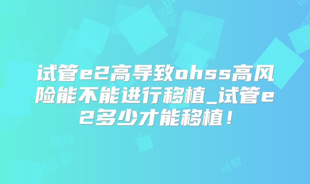 试管e2高导致ohss高风险能不能进行移植_试管e2多少才能移植！