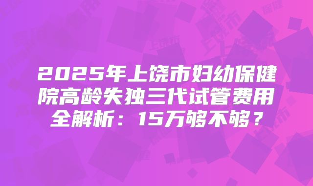 2025年上饶市妇幼保健院高龄失独三代试管费用全解析：15万够不够？