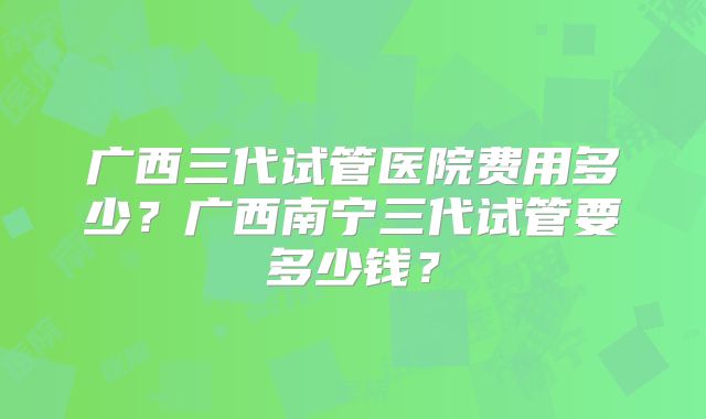 广西三代试管医院费用多少？广西南宁三代试管要多少钱？
