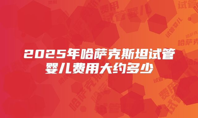 2025年哈萨克斯坦试管婴儿费用大约多少