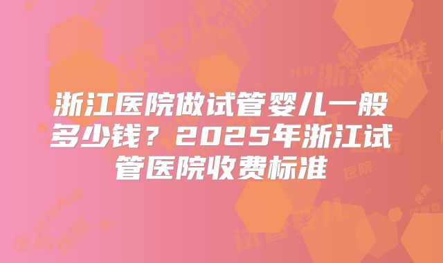浙江医院做试管婴儿一般多少钱?2025年浙江试管医院收费标准