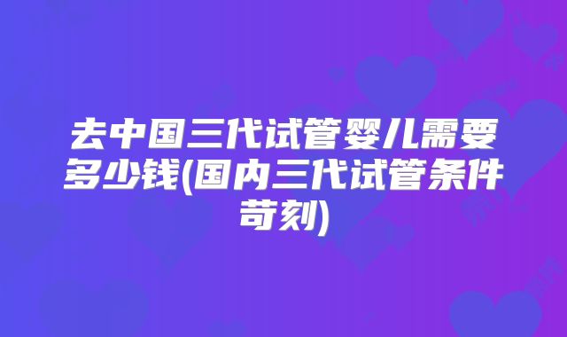 去中国三代试管婴儿需要多少钱(国内三代试管条件苛刻)