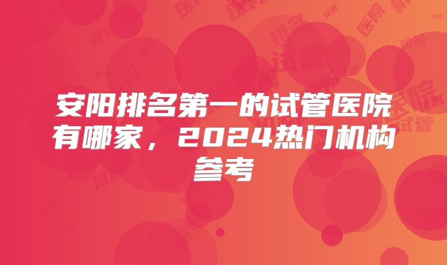 安阳排名第一的试管医院有哪家，2024热门机构参考