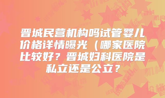 晋城民营机构吗试管婴儿价格详情曝光(哪家医院比较好?晋城妇科医院是私立还是公立?