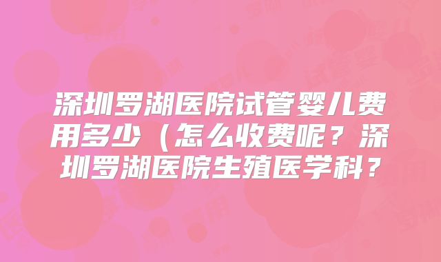 深圳罗湖医院试管婴儿费用多少（怎么收费呢？深圳罗湖医院生殖医学科？