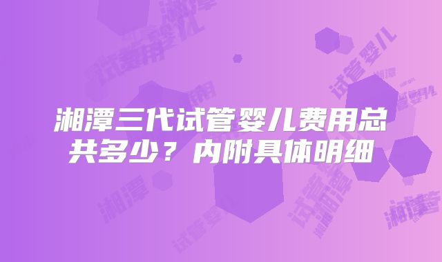 湘潭三代试管婴儿费用总共多少?内附具体明细